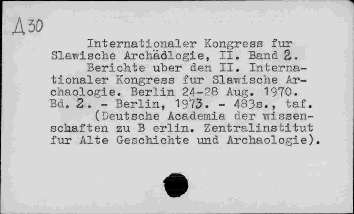 ﻿№
Internationaler Kongress fur Slawische Arch'âdlogie, II. Band 2.
Berichte über den II. Internationaler Kongress fur Slawische Archäologie. Berlin 24-28 Aug. 1970. Bd. 2. - Berlin, 1973. - 483s., taf.
(Deutsche Academia der Wissenschaften zu В erlin. Zentralinstitut fur Alte Geschichte und Archäologie).